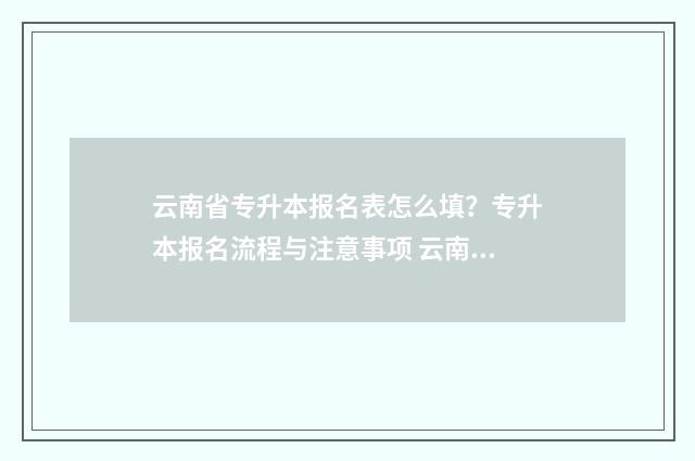 云南省专升本报名表怎么填?专升本报名流程与注意事项 云南省专升本报名时间2025