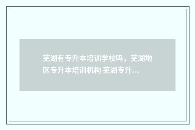 芜湖有专升本培训学校吗，芜湖地区专升本培训机构 芜湖专升本培训机构