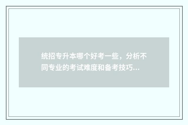 统招专升本哪个好考一些，分析不同专业的考试难度和备考技巧 统招专升本哪个省份最容易