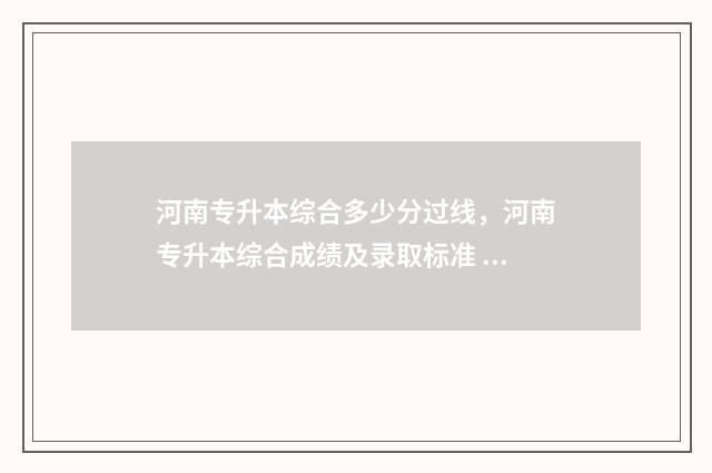 河南专升本综合多少分过线,河南专升本综合成绩及录取标准 河南专升本综合考察考什么