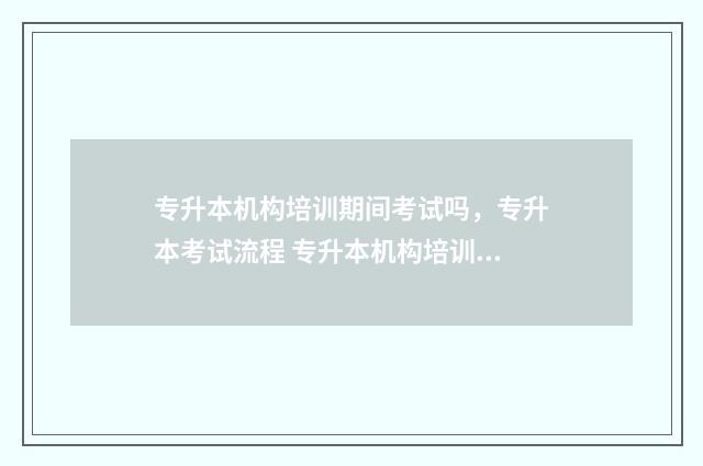 专升本机构培训期间考试吗，专升本考试流程 专升本机构培训一般啥时候