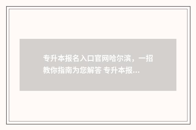 专升本报名入口官网哈尔滨，一招教你指南为您解答 专升本报名入口官网2024报名时间陕西