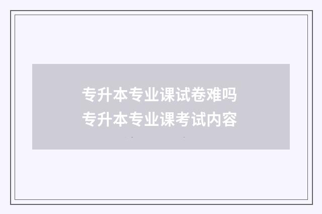 专升本专业课试卷难吗 专升本专业课考试内容