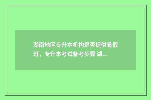 湖南地区专升本机构是否提供暑假班，专升本考试备考步骤 湖南省的专升本
