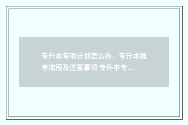 专升本专项计划怎么办，专升本报考流程及注意事项 专升本专项计划什么意思