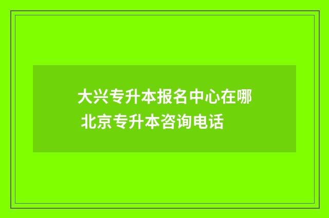 大兴专升本报名中心在哪 北京专升本咨询电话