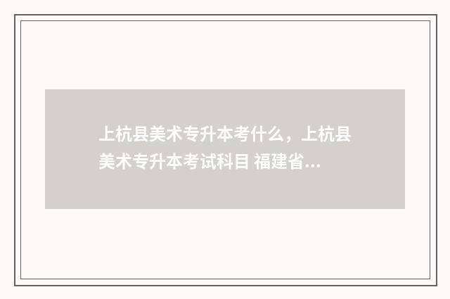 上杭县美术专升本考什么，上杭县美术专升本考试科目 福建省美术生专升本考试科目