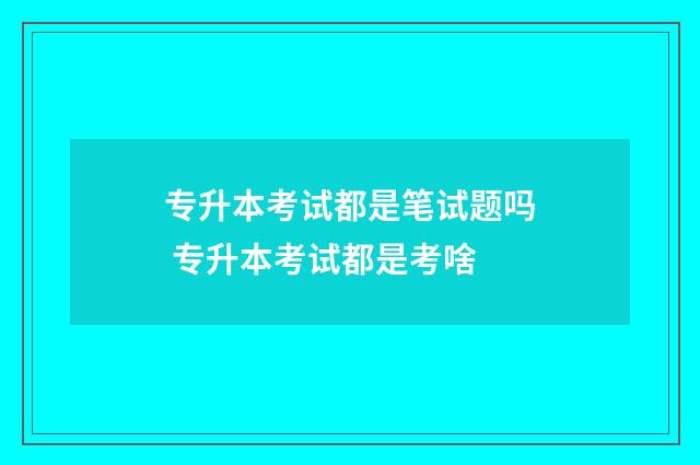 专升本考试都是笔试题吗 专升本考试都是考啥