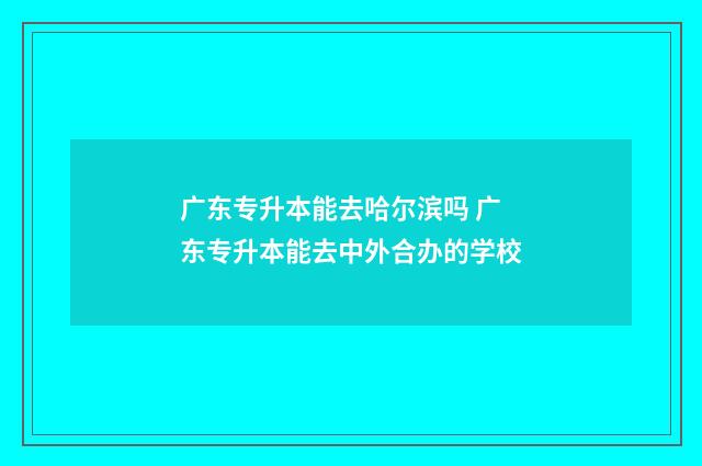 广东专升本能去哈尔滨吗 广东专升本能去中外合办的学校