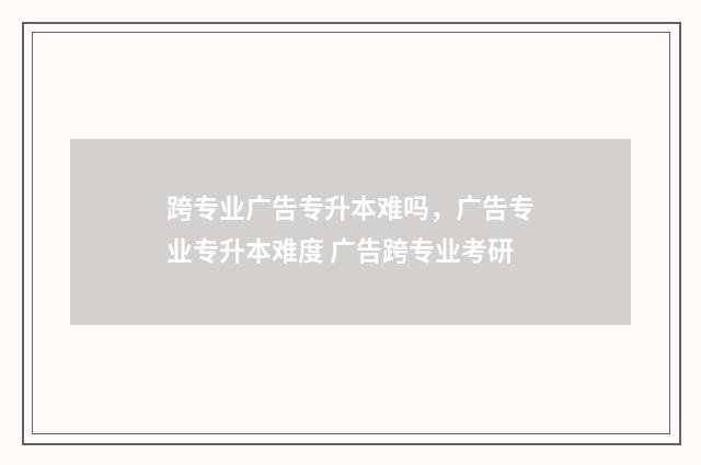 跨专业广告专升本难吗，广告专业专升本难度 广告跨专业考研