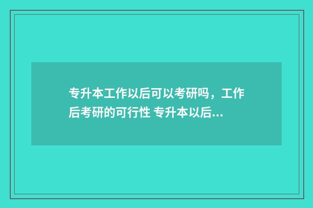 专升本工作以后可以考研吗,工作后考研的可行性 专升本以后出来工作