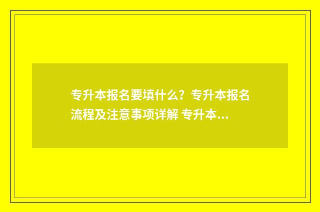 专升本报名要填什么？专升本报名流程及注意事项详解 专升本报名要填什么