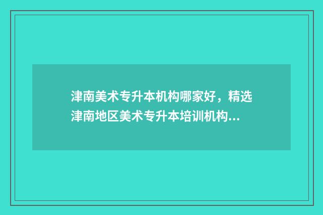 津南美术专升本机构哪家好,精选津南地区美术专升本培训机构推荐 津南美术专升本考试时间