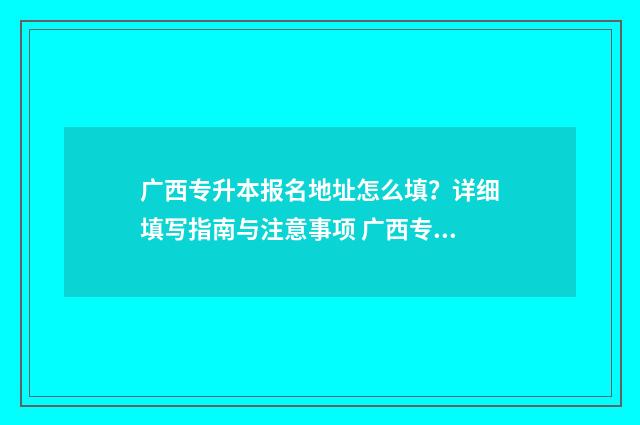 广西专升本报名地址怎么填？详细填写指南与注意事项 广西专升本报名入口官网2025报名时间