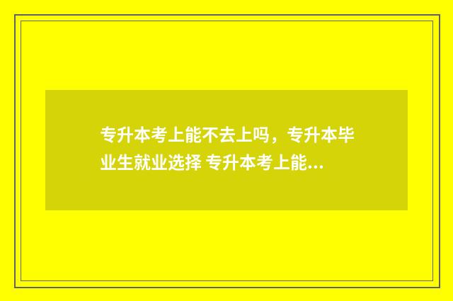 专升本考上能不去上吗,专升本毕业生就业选择 专升本考上能不签四联单吗