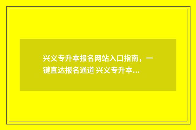兴义专升本报名网站入口指南，一键直达报名通道 兴义专升本报名费多少钱