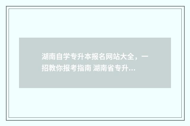 湖南自学专升本报名网站大全，一招教你报考指南 湖南省专升本自考报名