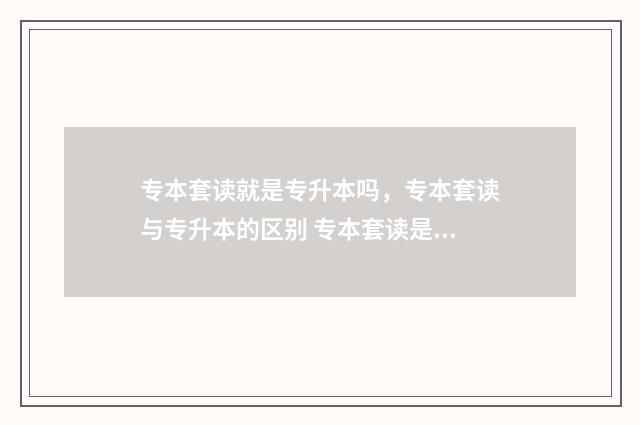 专本套读就是专升本吗,专本套读与专升本的区别 专本套读是本科学历吗