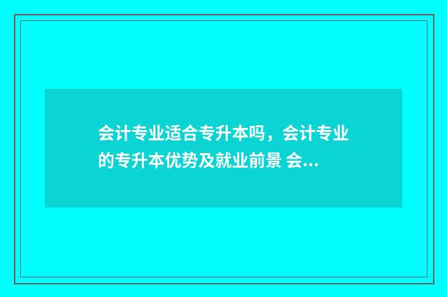 会计专业适合专升本吗,会计专业的专升本优势及就业前景 会计专业适合专升本还是直接工作