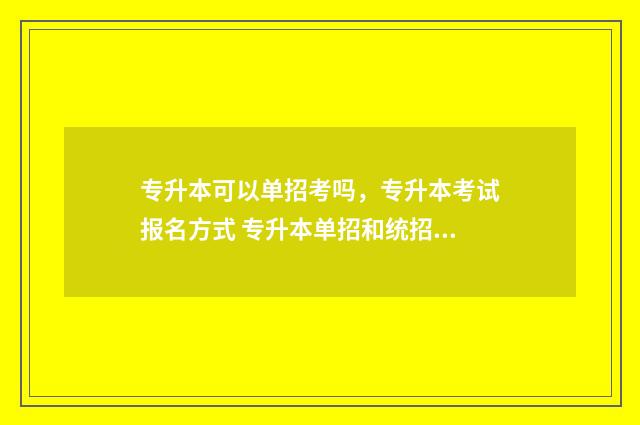 专升本可以单招考吗,专升本考试报名方式 专升本单招和统招的区别