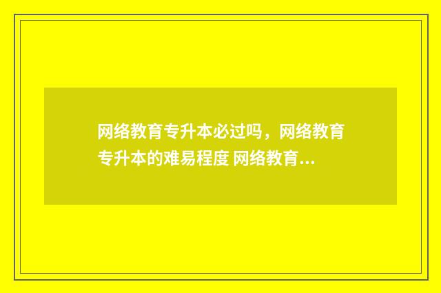 网络教育专升本必过吗,网络教育专升本的难易程度 网络教育专升本是什么
