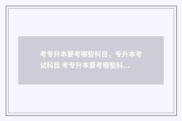 考专升本要考哪些科目,专升本考试科目 考专升本要考哪些科目山东