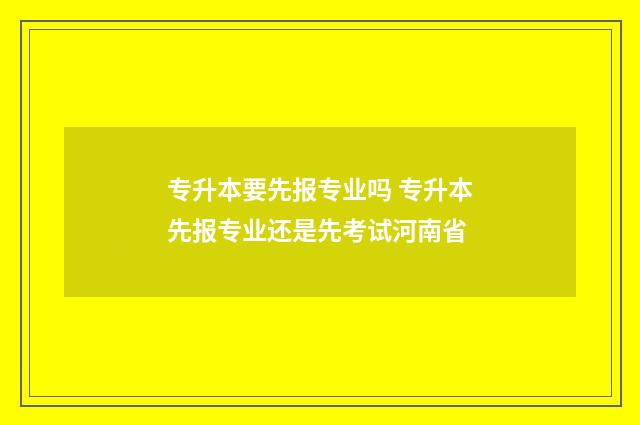 专升本要先报专业吗 专升本先报专业还是先考试河南省