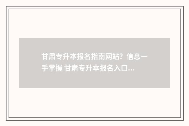 甘肃专升本报名指南网站?信息一手掌握 甘肃专升本报名入口官网2024报名时间表