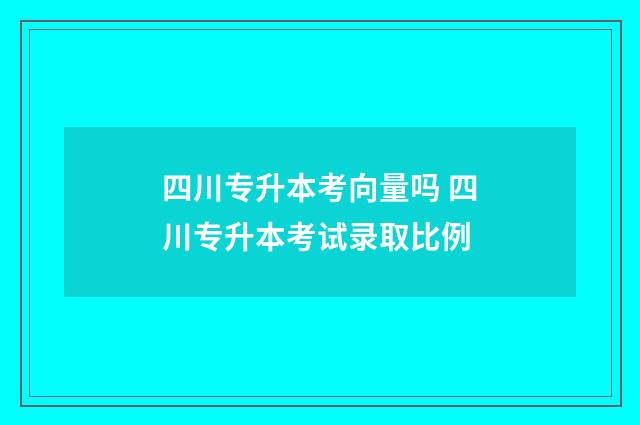 四川专升本考向量吗 四川专升本考试录取比例