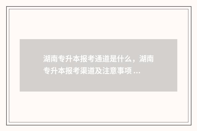 湖南专升本报考通道是什么，湖南专升本报考渠道及注意事项 湖南专升本报考时间2024