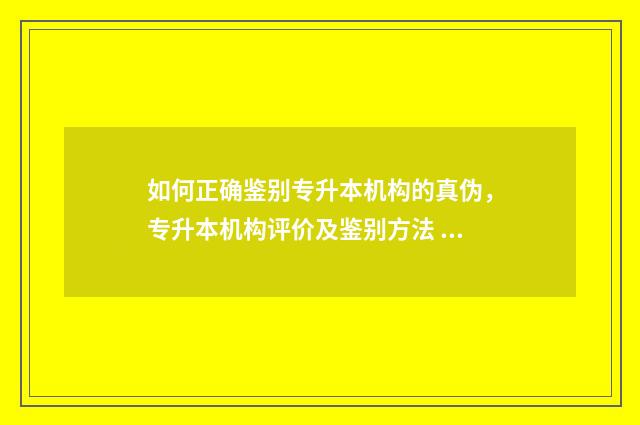 如何正确鉴别专升本机构的真伪,专升本机构评价及鉴别方法 仔细鉴别