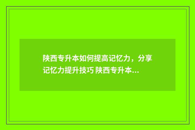 陕西专升本如何提高记忆力，分享记忆力提升技巧 陕西专升本如何报志愿
