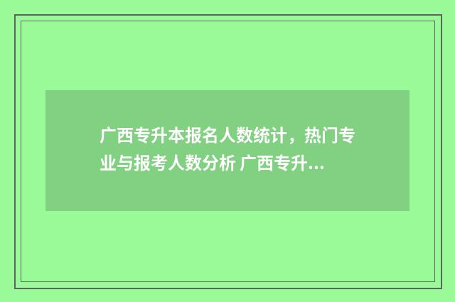 广西专升本报名人数统计，热门专业与报考人数分析 广西专升本报名入口官网2025报名时间