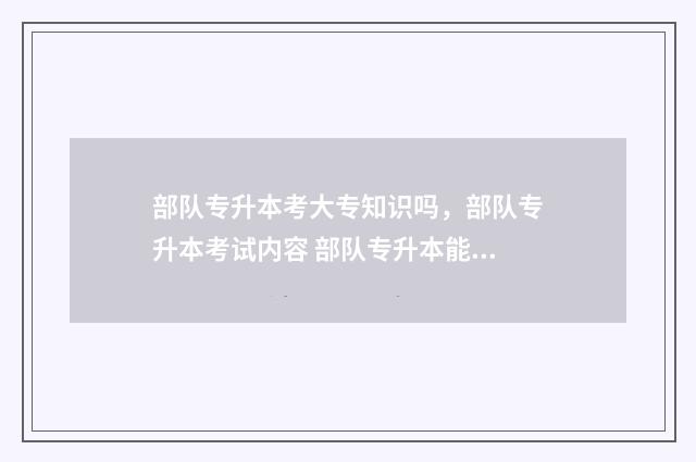 部队专升本考大专知识吗,部队专升本考试内容 部队专升本能考哪些军校