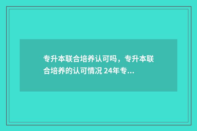 专升本联合培养认可吗，专升本联合培养的认可情况 24年专升本招生院校