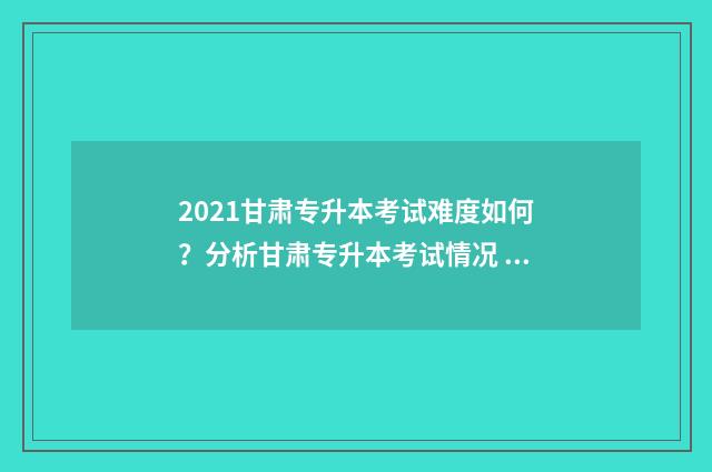 2021甘肃专升本考试难度如何？分析甘肃专升本考试情况 2021甘肃专升本成绩公布时间