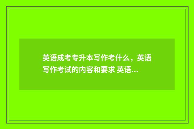 英语成考专升本写作考什么,英语写作考试的内容和要求 英语成人高考专升本