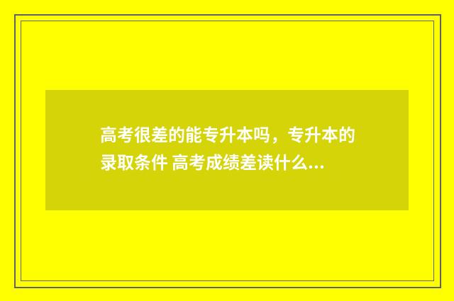 高考很差的能专升本吗,专升本的录取条件 高考成绩差读什么专科学校