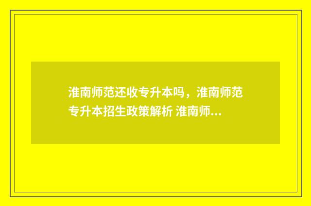 淮南师范还收专升本吗，淮南师范专升本招生政策解析 淮南师范学院有专科吗招生分数线是多少