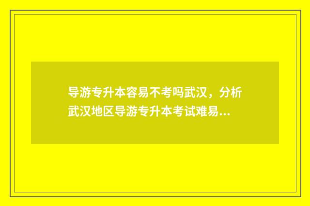 导游专升本容易不考吗武汉,分析武汉地区导游专升本考试难易程度 导游专升本可以升什么专业