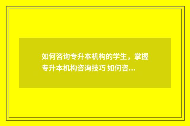 如何咨询专升本机构的学生，掌握专升本机构咨询技巧 如何咨询专升本培训机构问题