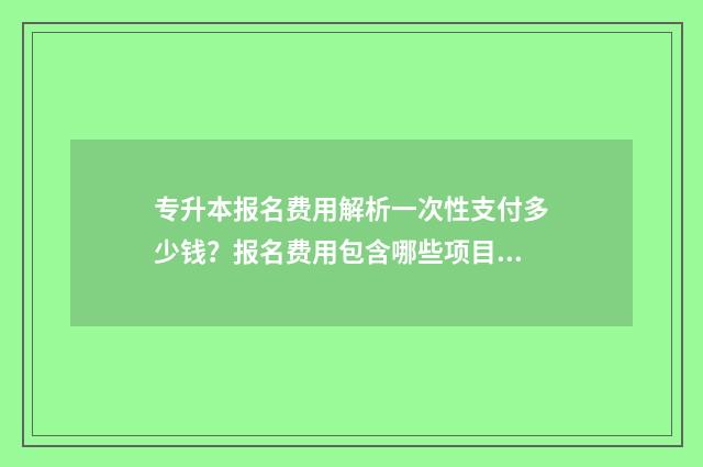 专升本报名费用解析一次性支付多少钱?报名费用包含哪些项目? 专升本报名费用一般是多少