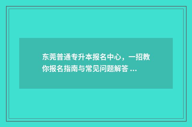 东莞普通专升本报名中心,一招教你报名指南与常见问题解答 东莞专升本学校有哪些