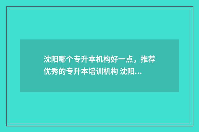 沈阳哪个专升本机构好一点,推荐优秀的专升本培训机构 沈阳哪个专升本教育机构比较好