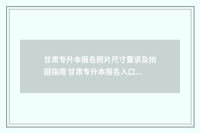 甘肃专升本报名照片尺寸要求及拍摄指南 甘肃专升本报名入口官网2025报名时间