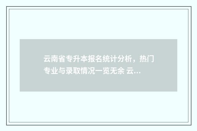 云南省专升本报名统计分析，热门专业与录取情况一览无余 云南省专升本报考条件