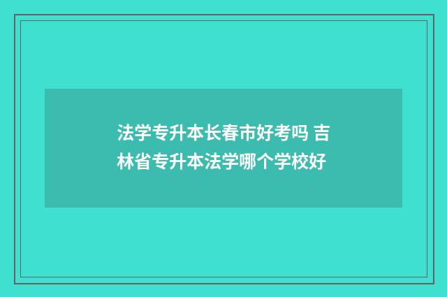 法学专升本长春市好考吗 吉林省专升本法学哪个学校好