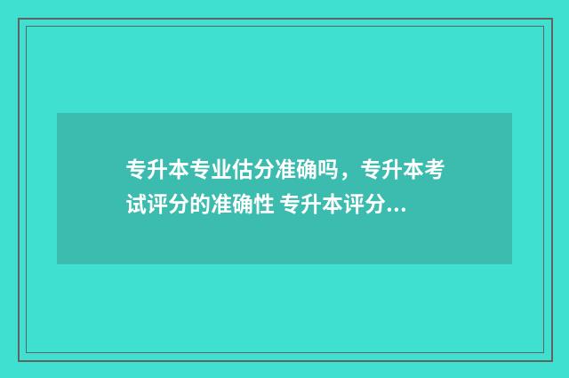 专升本专业估分准确吗,专升本考试评分的准确性 专升本评分标准