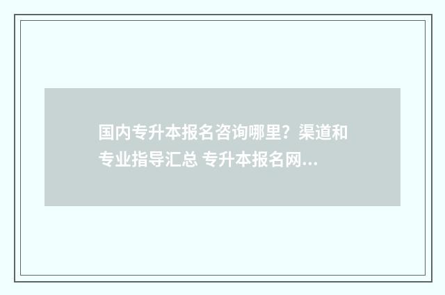 国内专升本报名咨询哪里？渠道和专业指导汇总 专升本报名网站排行榜