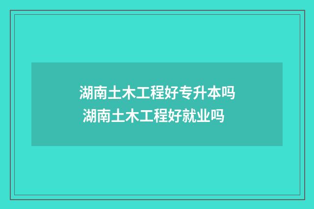 湖南土木工程好专升本吗 湖南土木工程好就业吗